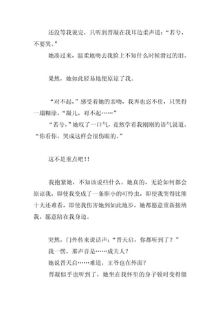 还没等我说完，只听到晋凝在我耳边柔声道：“若兮，
不要哭。
   ”
  她凑过来，温柔地吻去我脸上不知什么时候滑过的泪。


  果然，她如此轻易地便原谅了我。


  “对不起，”感受着她的亲吻，我再也忍不住，只哭得
一塌糊涂，
    “凝儿，对不起……”
  “若兮，
     ”她叹了一口气，竟然学着我刚刚的语气说道，
“你看你，哭成这样会很伤眼的。”


  这不是重点吧！
        ！


  我抱紧她，不知该说些什么。她真的，无论如何都会
原谅我，即使我变成了一条胆小的可怜虫，即使我哭得比熊
十大还难看，即使我伤害她到如此地步，她都愿意重新接纳
我，愿意陪在我身边。


  突然，门外传来说话声：“晋天启，你都听到了？”
  我一愣，那声音是……成夫人？
  她说晋天启……难道，王爷也在外面？
  晋凝似乎也听到了，她坐在我怀里的身子顿时变得僵
 