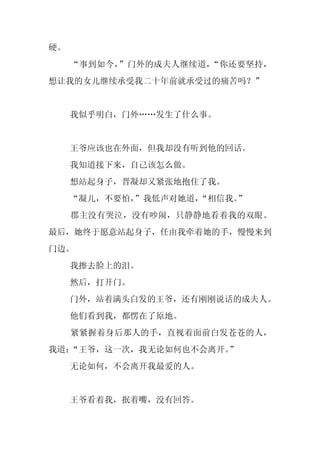 硬。
     “事到如今，”门外的成夫人继续道，“你还要坚持，
想让我的女儿继续承受我二十年前就承受过的痛苦吗？”


     我似乎明白，门外……发生了什么事。


     王爷应该也在外面，但我却没有听到他的回话。
     我知道接下来，自己该怎么做。
     想站起身子，晋凝却又紧张地抱住了我。
     “凝儿，不要怕，”我低声对她道，“相信我。”
     郡主没有哭泣，没有吵闹，只静静地看着我的双眼。
最后，她终于愿意站起身子，任由我牵着她的手，慢慢来到
门边。
     我擦去脸上的泪。
     然后，打开门。
     门外，站着满头白发的王爷，还有刚刚说话的成夫人。
     他们看到我，都愣在了原地。
     紧紧握着身后那人的手，直视着面前白发苍苍的人，
我道：“王爷，这一次，我无论如何也不会离开。
                     ”
     无论如何，不会离开我最爱的人。


     王爷看着我，抿着嘴，没有回答。
 