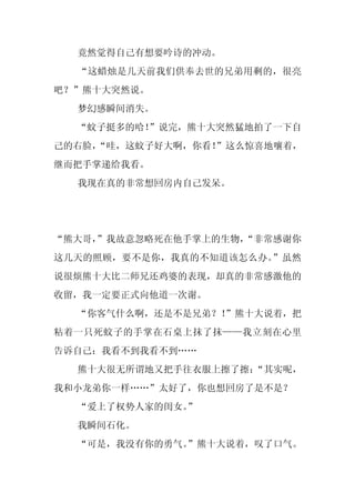 竟然觉得自己有想要吟诗的冲动。
  “这蜡烛是几天前我们供奉去世的兄弟用剩的，很亮
吧？”熊十大突然说。
  梦幻感瞬间消失。
  “蚊子挺多的哈！”说完，熊十大突然猛地拍了一下自
己的右脸，
    “哇，这蚊子好大啊，你看！”这么惊喜地嚷着，
继而把手掌递给我看。
  我现在真的非常想回房内自己发呆。




“熊大哥，
    ”我故意忽略死在他手掌上的生物，
                   “非常感谢你
这几天的照顾，要不是你，我真的不知道该怎么办。”虽然
说很烦熊十大比二师兄还鸡婆的表现，却真的非常感激他的
收留，我一定要正式向他道一次谢。
  “你客气什么啊，还是不是兄弟？！
                 ”熊十大说着，把
粘着一只死蚊子的手掌在石桌上抹了抹——我立刻在心里
告诉自己：我看不到我看不到……
  熊十大很无所谓地又把手往衣服上擦了擦：
                    “其实呢，
我和小龙弟你一样……”太好了，你也想回房了是不是？
  “爱上了权势人家的闺女。
             ”
  我瞬间石化。
  “可是，我没有你的勇气。
             ”熊十大说着，叹了口气。
 
