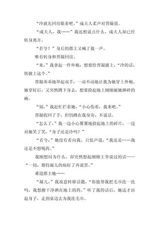 “冷就先回房歇着吧。
              ”成夫人柔声对晋凝道。
     “成夫人，我……”我还想说点什么，成夫人却已经
转身离开。
     “若兮？”身后的郡主又喊了我一声。
     唯有转身和晋凝回房。
     “来，
       ”我拿起一件外袍，想要给晋凝披上，
                       “冷的话，
快披上这个。”
     晋凝乖乖地举起双手，一动不动地让我为她穿上外袍。
她穿好后，又突然蹲下身去，想要捡起地上刚刚被她摔碎的
碗。
     “别，
       ”我赶忙拦着她，“小心伤着，我来吧。”
     晋凝收回了手，但仍蹲在我身旁，不说话。
     “怎么了，”我一边小心翼翼地捡起地上的碎片，一边
对她笑了笑，“身子还是冷吗？”
     “若兮，”她没有看向我，只低声道，“我还是……我
还是不想喝药。
      ”
     我刚想问为什么，却突然想起刚刚王爷说过的话——
“一切，都待凝儿的病好了再说罢。
               ”
     难道郡主她……
     “凝儿，”我故意转移话题，“你能帮我把毛巾洗一洗
吗，我想擦干净洒在地上的药。”听了我的话后，她这才站
起身子，走到桌边去为我洗毛巾。
 
