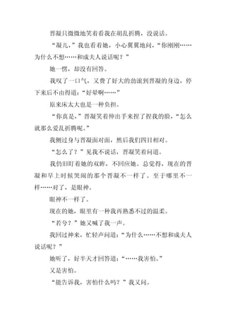 晋凝只微微地笑着看我在胡乱折腾，没说话。
  “凝儿，”我也看着她，小心翼翼地问，“你刚刚……
为什么不想……和成夫人说话呢？”
  她一愣，却没有回答。
  我叹了一口气，又费了好大的劲滚到晋凝的身边，停
下来后不由得道：“好晕啊……”
  原来床太大也是一种负担。
  “你真是，”晋凝笑着伸出手来捏了捏我的脸，“怎么
就那么爱乱折腾呢。
        ”
  我侧过身与晋凝面对面，然后我们四目相对。
  “怎么了？”见我不说话，晋凝笑着问道。
  我仍旧盯着她的双眸，不回应她。总觉得，现在的晋
凝和早上时候哭闹的那个晋凝不一样了。至于哪里不一
样……对了，是眼神。
  眼神不一样了。
  现在的她，眼里有一种我再熟悉不过的温柔。
  “若兮？”她又喊了我一声。
  我回过神来，忙轻声问道：
             “为什么……不想和成夫人
说话呢？”
  她听了，好半天才回答道：
             “……我害怕。”
  又是害怕。
  “能告诉我，害怕什么吗？”我又问。
 