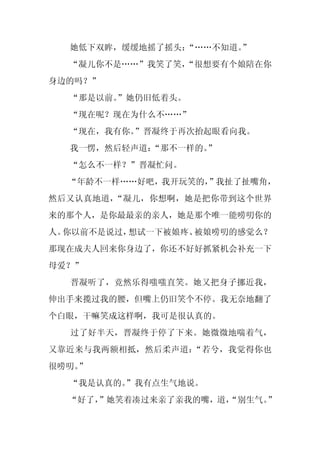 她低下双眸，缓缓地摇了摇头：
               “……不知道。
                     ”
  “凝儿你不是……”我笑了笑，
               “很想要有个娘陪在你
身边的吗？”
  “那是以前。
       ”她仍旧低着头。
  “现在呢？现在为什么不……”
  “现在，我有你。”晋凝终于再次抬起眼看向我。
  我一愣，然后轻声道：
           “那不一样的。
                 ”
  “怎么不一样？”晋凝忙问。
  “年龄不一样……好吧，我开玩笑的，
                  ”我扯了扯嘴角，
然后又认真地道，“凝儿，你想啊，她是把你带到这个世界
来的那个人，是你最最亲的亲人，她是那个唯一能唠叨你的
人。你以前不是说过，想试一下被娘疼、被娘唠叨的感觉么？
那现在成夫人回来你身边了，你还不好好抓紧机会补充一下
母爱？”
  晋凝听了，竟然乐得嗤嗤直笑。她又把身子挪近我，
伸出手来揽过我的腰，但嘴上仍旧笑个不停。我无奈地翻了
个白眼，干嘛笑成这样啊，我可是很认真的。
  过了好半天，晋凝终于停了下来。她微微地喘着气，
又靠近来与我两额相抵，然后柔声道：“若兮，我觉得你也
很唠叨。
   ”
  “我是认真的。
        ”我有点生气地说。
  “好了，
     ”她笑着凑过来亲了亲我的嘴，道，
                    “别生气。”
 