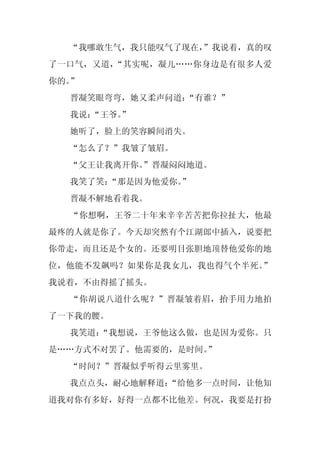 “我哪敢生气，我只能叹气了现在，
                 ”我说着，真的叹
了一口气，又道，“其实呢，凝儿……你身边是有很多人爱
你的。”
  晋凝笑眼弯弯，她又柔声问道：
               “有谁？”
  我说：
    “王爷。
       ”
  她听了，脸上的笑容瞬间消失。
  “怎么了？”我皱了皱眉。
  “父王让我离开你。
          ”晋凝闷闷地道。
  我笑了笑：“那是因为他爱你。
               ”
  晋凝不解地看着我。
  “你想啊，王爷二十年来辛辛苦苦把你拉扯大，他最
最疼的人就是你了。今天却突然有个江湖郎中插入，说要把
你带走，而且还是个女的。还要明目张胆地顶替他爱你的地
位，他能不发飙吗？如果你是我女儿，我也得气个半死。”
我说着，不由得摇了摇头。
  “你胡说八道什么呢？”晋凝皱着眉，抬手用力地拍
了一下我的腰。
  我笑道：
     “我想说，王爷他这么做，也是因为爱你。只
是……方式不对罢了。他需要的，是时间。
                  ”
  “时间？”晋凝似乎听得云里雾里。
  我点点头，耐心地解释道：
             “给他多一点时间，让他知
道我对你有多好，好得一点都不比他差。何况，我要是打扮
 