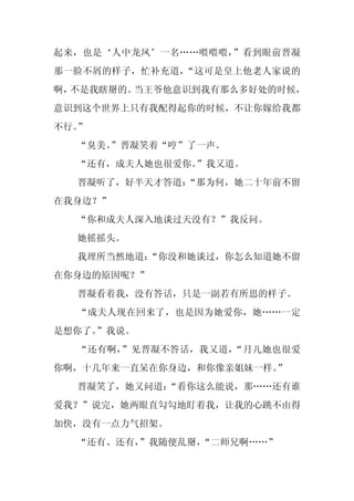 起来，也是‘人中龙凤’一名……喂喂喂，”看到眼前晋凝
那一脸不屑的样子，忙补充道，“这可是皇上他老人家说的
啊，不是我瞎掰的。当王爷他意识到我有那么多好处的时候，
意识到这个世界上只有我配得起你的时候，不让你嫁给我都
不行。”
  “臭美。
     ”晋凝笑着“哼”了一声。
  “还有，成夫人她也很爱你。”我又道。
  晋凝听了，好半天才答道：
             “那为何，她二十年前不留
在我身边？”
  “你和成夫人深入地谈过天没有？”我反问。
  她摇摇头。
  我理所当然地道：
         “你没和她谈过，你怎么知道她不留
在你身边的原因呢？”
  晋凝看着我，没有答话，只是一副若有所思的样子。
  “成夫人现在回来了，也是因为她爱你，她……一定
是想你了。
    ”我说。
  “还有啊，”见晋凝不答话，我又道，“月儿她也很爱
你啊，十几年来一直呆在你身边，和你像亲姐妹一样。”
  晋凝笑了，她又问道：
           “看你这么能说，那……还有谁
爱我？”说完，她两眼直勾勾地盯着我，让我的心跳不由得
加快，没有一点力气招架。
  “还有、还有，
        ”我随便乱掰，
              “二师兄啊……”
 