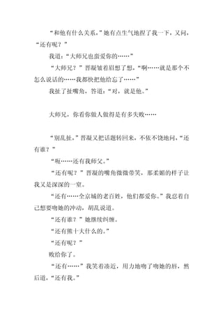 “和他有什么关系，
          ”她有点生气地捏了我一下，又问，
“还有呢？”
  我道：
    “大师兄也蛮爱你的……”
  “大师兄？”晋凝皱着眉想了想，
                “啊……就是那个不
怎么说话的……我都快把他给忘了……”
  我扯了扯嘴角，答道：
           “对，就是他。
                 ”


  大师兄，你看你做人做得是有多失败……


  “别乱扯，”晋凝又把话题转回来，不依不饶地问，
                        “还
有谁？”
  “呃……还有我师父。
           ”
  “还有呢？”晋凝的嘴角微微带笑，那柔媚的样子让
我又是深深的一窒。
  “还有……全京城的老百姓，他们都爱你。
                    ”我忍着自
己想要吻她的冲动，胡乱说道。
  “还有谁？”她继续纠缠。
  “还有熊十大什么的。
           ”
  “还有呢？”
  败给你了。
  “还有……”我笑着凑近，用力地吻了吻她的唇，然
后道，“还有我。”
 