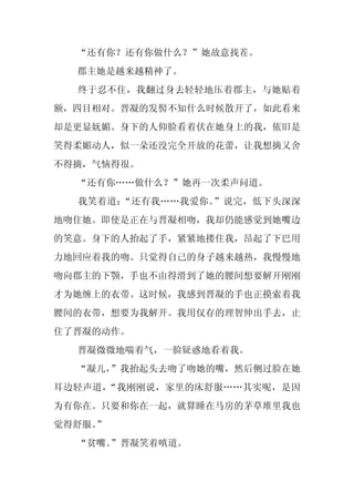 “还有你？还有你做什么？”她故意找茬。
  郡主她是越来越精神了。
  终于忍不住，我翻过身去轻轻地压着郡主，与她贴着
额，四目相对。晋凝的发髻不知什么时候散开了，如此看来
却是更显妩媚。身下的人仰脸看着伏在她身上的我，依旧是
笑得柔媚动人，似一朵还没完全开放的花蕾，让我想摘又舍
不得摘，气恼得很。
  “还有你……做什么？”她再一次柔声问道。
  我笑着道：“还有我……我爱你。”说完，低下头深深
地吻住她。即使是正在与晋凝相吻，我却仍能感觉到她嘴边
的笑意。身下的人抬起了手，紧紧地搂住我，昂起了下巴用
力地回应着我的吻。只觉得自己的身子越来越热，我慢慢地
吻向郡主的下颚，手也不由得滑到了她的腰间想要解开刚刚
才为她缠上的衣带。这时候，我感到晋凝的手也正摸索着我
腰间的衣带，想要为我解开。我用仅存的理智伸出手去，止
住了晋凝的动作。
  晋凝微微地喘着气，一脸疑惑地看着我。
  “凝儿，”我抬起头去吻了吻她的嘴，然后侧过脸在她
耳边轻声道，“我刚刚说，家里的床舒服……其实呢，是因
为有你在。只要和你在一起，就算睡在马房的茅草堆里我也
觉得舒服。
    ”
  “贫嘴。
     ”晋凝笑着嗔道。
 
