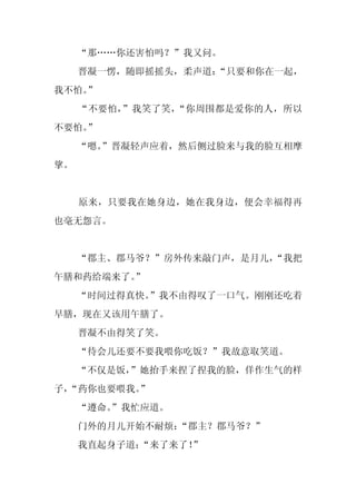“那……你还害怕吗？”我又问。
     晋凝一愣，随即摇摇头，柔声道：“只要和你在一起，
我不怕。
   ”
     “不要怕，”我笑了笑，“你周围都是爱你的人，所以
不要怕。
   ”
     “嗯。
       ”晋凝轻声应着，然后侧过脸来与我的脸互相摩
挲。


     原来，只要我在她身边，她在我身边，便会幸福得再
也毫无怨言。


     “郡主、郡马爷？”房外传来敲门声，是月儿，
                         “我把
午膳和药给端来了。
        ”
     “时间过得真快。”我不由得叹了一口气。刚刚还吃着
早膳，现在又该用午膳了。
     晋凝不由得笑了笑。
     “待会儿还要不要我喂你吃饭？”我故意取笑道。
     “不仅是饭，
          ”她抬手来捏了捏我的脸，佯作生气的样
子，
 “药你也要喂我。
        ”
     “遵命。
        ”我忙应道。
     门外的月儿开始不耐烦：“郡主？郡马爷？”
     我直起身子道：
           “来了来了！”
 
