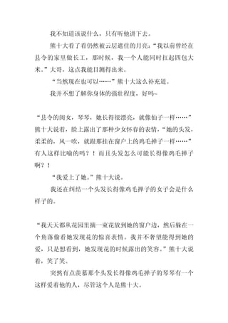 我不知道该说什么，只有听他讲下去。
  熊十大看了看仍然被云层遮住的月亮：
                  “我以前曾经在
县令的家里做长工，那时候，我一个人能同时扛起四包大
米。
 ”大哥，这点我能目测得出来。
  “当然现在也可以……”熊十大这么补充道。
  我并不想了解你身体的强壮程度，好吗~


“县令的闺女，琴琴，她长得很漂亮，就像仙子一样……”
熊十大说着，脸上露出了那种少女怀春的表情，
                    “她的头发，
柔柔的，风一吹，就跟那挂在窗户上的鸡毛掸子一样……”
有人这样比喻的吗？！而且头发怎么可能长得像鸡毛掸子
啊？！
  “我爱上了她。
        ”熊十大说。
  我还在纠结一个头发长得像鸡毛掸子的女子会是什么
样子的。


“我天天都从花园里摘一束花放到她的窗户边，然后躲在一
个角落偷看她发现花的惊喜表情。我并不奢望能得到她的
爱，只是想看到，她发现花的时候露出的笑容。”熊十大说
着，笑了笑。
  突然有点羡慕那个头发长得像鸡毛掸子的琴琴有一个
这样爱着他的人，尽管这个人是熊十大。
 