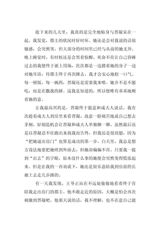 接下来的几天里，我真的是完全地贴身与晋凝呆在一
起。我发觉，郡主的状况时好时坏。她还是会对我说的话很
敏感，会突然哭，但大部分的时间里已经与从前的她无异。
晚上睡觉时，有时候还是会哭着惊醒，死命不肯让自己昏睡
过去的我便终于派上用场，次次都是一边搂着她的身子一边
对她耳语，待郡主终于再次睡去，我才会安心地松一口气。
每一顿饭，每一碗药，晋凝还是需要我来喂。她并不是不愿
吃，而是在撒我的娇。这我是知道的，所以便唯有乖乖地顺
着她的意。
  让我最高兴的是，晋凝终于愿意和成夫人说话。我有
次趁着成夫人到房里来看晋凝，故意一脸痛苦地说自己想去
茅厕，好制造机会让晋凝和成夫人单独聊一聊。虽然最后还
是以晋凝忍不住跑出来找我而告终，但我还是很欣慰，因为
“把她逼出房门”也算是成功的第一步。白天里，我总是想
方设法地要把她哄到外面去，但她却偏偏不肯。只要我一提
到“出去”的字眼，原本没什么事的她便会突然变得慌张起
来。但是在我的一再劝说下，她还是很乐意陪我到房前的长
廊上去走几步路的。
  有一天我发现，王爷正站在不远处偷偷地看着终于肯
陪我走出房门的郡主。他不敢走近的原因，大概是怕会再次
刺激到晋凝吧。他那天说的话，我不理解，也不在意自己能
 