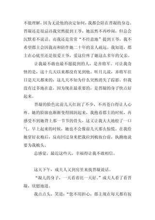 不能理解，因为无论他的决定如何，我都会陪在晋凝的身边。
晋凝还是很忌讳我突然提到王爷，她虽然不再吵闹，但总会
沉默着不说话。而我还是常常“不经意地”提到王爷，我不
希望郡主会因我而和陪伴她二十年的亲人疏远。我知道，郡
主在心底里还是很爱王爷，爱这位疼了她这么多年的父亲。
  让我最不敢也最不愿提到的人，是齐将军。可让我奇
怪的是，这十几天以来都没有见到他。听月儿说，齐将军往
日是天天都来的，这几天不知为什么突然消失了踪影。但我
没有过多地在意，因为现在最重要的，是晋凝的身子快点好
起来。
  晋凝的脸色比前几天红润了不少，不再苍白得让人心
疼。她的脸廓也渐渐变得圆润起来，我抱着郡主的时候，再
感受不到她背上那一节节的骨头，这又让我大大地松了一口
气。早上起来的时候，她也不会像前几天那么惊慌。在我给
她穿好衣袍后，反而回过身来把我拉到梳妆台前，执拗地说
要为我梳头。
  总感觉，最近这些天，幸福得让我不敢相信。


  这天下午，成夫人又到房里来找晋凝说话。
  “凝儿的身子，一天看着比一天好。
                 ”成夫人看了看晋
凝，欣慰地道。
  我点点头，笑道：
         “您不用担心，郡主现在每天都有按
 
