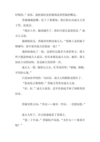时喝药。
   ”说着，我把剥好皮的葡萄送到晋凝的嘴边。
  晋凝微微张嘴，吃下了那葡萄，然后抬头对成夫人笑
了笑，没说话。
  “现在入冬，越来越冷了，你们可要注意别着凉。
                       ”成
夫人又道。
  我刚想说话，晋凝却突然问成夫人：
                 “您晚上盖的被子
够暖吗，要不要再找人给您添一张？”
  我暗暗地吃了一惊。虽然经过我多天来的努力，郡主
终于愿意和成夫人说话，但从来都是成夫人问，她答。郡主
如此主动的问候，真是破天荒的第一次。
  成夫人一愣，随即点点头，忙笑着回答：
                   “够暖、够暖，
不用担心我。”
  只是如此单纯的一句问话，成夫人的眼眶竟然红了。
  “您也吃点葡萄吧。
          ”晋凝又笑着对成夫人道。
  “好、好。”成夫人说着，忍不住抬起手抹了抹眼角的
泪水。


  晋凝突然又问：
        “其实……我有一些话，一直想问您。”


  成夫人听了，有点疑惑地看了看郡主。
  “您二十年前，”晋凝低声问道，“为什么……要离开
呢？”
 