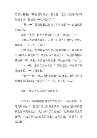 笑着对我道：“快要用午膳了，若兮你一定要让凝儿好好地
把饭吃下，我还是……先回去了。”
  “这……”我也跟着站起来，不知该说些什么去挽留
住成夫人。
  就这样子吗，好不容易知道了真相，就这样子……
  待成夫人背对着我们，正要开门离去的时候，突然，
晋凝喊了一声：
      “……娘。
          ”
  我转过头，愣愣地看着坐在我身旁的郡主。她的眼眶
不知什么时候也红了，只定定地看着成夫人。听到晋凝刚刚
喊的那一声，成夫人并没有转过头来，只站在原地一动不动。
  “……娘，您要穿多点衣服，”晋凝又道，声音里有些
微的哽咽，
    “……别冷着。
          ”
  “好……好，
       ”成夫人仍然没有转过身来，她用同样发
颤的嗓音回答道，“我记着了……你、你好好休息。”


  然后，成夫人有点匆忙地离开了。


  好半天，我和晋凝静静地呆在房里什么话也说不出口。
等我反应过来，惊觉自己已经泪流满面，而坐在我身旁的晋
凝也好不到哪里去。我忙擦干了自己的泪，赶紧坐到郡主的
身旁，一边为她抹去脸上的泪水一边笑着道：“你看你，哭
成这样。
   ”
 