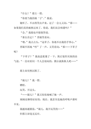 “什么？”郡主一愣。
     “你要当我的娘‘子’”我说。
               。
     她听了，不由得笑出声来，过了一会儿又问：
                        “那……
如果我们真的被换过来了，你说，我们还会相遇吗？”
     “会。
       ”我想也不想便答道。
     “那么肯定？”晋凝笑着问。
     “嗯，
       ”我点点头，
            “这辈子，你逃不出我的手掌心。”
     晋凝不屑地“哼”了一声，又笑着问：
                     “那……下辈子
呢？
     “下辈子？”我故意犹豫了一下，然后装作厌烦的语
气道，
  “一直对着同一个人会很闷的，偶尔就换换人吧……”


     郡主却突然沉默了。


     “凝儿？”我一愣。
     糟糕。
     玩笑，开过头。
     “……凝儿？”我又怯怯地喊了她一声。
     刚刚还聊得好好的，现在，我甚至连她的呼吸声都听
不见。
     我越来越紧张：
           “凝儿，我开玩笑的……”
     但郡主却毫无反应。
 