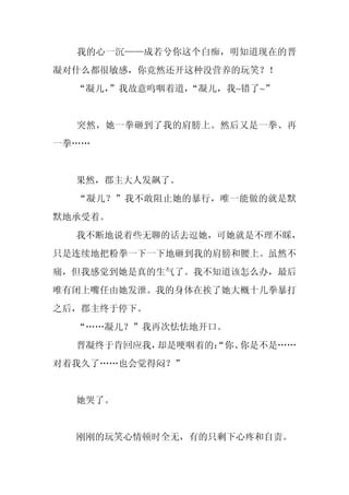 我的心一沉——成若兮你这个白痴，明知道现在的晋
凝对什么都很敏感，你竟然还开这种没营养的玩笑？！
  “凝儿，
     ”我故意呜咽着道，“凝儿，我~错了~”


  突然，她一拳砸到了我的肩膀上。然后又是一拳、再
一拳……


  果然，郡主大人发飙了。
  “凝儿？”我不敢阻止她的暴行，唯一能做的就是默
默地承受着。
  我不断地说着些无聊的话去逗她，可她就是不理不睬，
只是连续地把粉拳一下一下地砸到我的肩膀和腰上。虽然不
痛，但我感觉到她是真的生气了。我不知道该怎么办，最后
唯有闭上嘴任由她发泄。我的身体在挨了她大概十几拳暴打
之后，郡主终于停下。
  “……凝儿？”我再次怯怯地开口。
  晋凝终于肯回应我，却是哽咽着的：
                 “你、你是不是……
对着我久了……也会觉得闷？”


  她哭了。


  刚刚的玩笑心情顿时全无，有的只剩下心疼和自责。
 