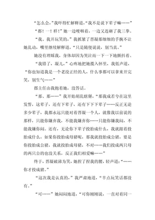 “怎么会， 我吓得忙解释道，
      ”        “我不是说下辈子嘛……”
  “都！一！样！”她一边哽咽着，一边又连砸了我三拳。
  “我、我开玩笑的，
          ”我抓紧了晋凝那细细的手腕不让
她乱动，嘴里继续解释道，
           “只是随便说说，别当真。
                      ”
     她没有理睬我，身体却因为哭泣而一下一下地颤抖着。
     “我错了，凝儿，”心疼地把她揽入怀里，我低声道，
“你也知道我是一个老没正经的人，什么事都可以拿来开完
笑，别生气……”
     郡主任由我抱着她，没答话。
  “那、那……”我开始胡乱瞎掰，
                “那我成若兮在这里
发誓，这辈子，还有下辈子，还有下下下辈子……反正无论
多少辈子，我都永远只能对着晋凝一个人，就像我以前说的
那样，只能你嫌弃我，不能我嫌弃你……只能你嫌我闷，不
能我嫌你闷。还有，无论你下辈子投胎成什么，我就跟着投
胎成什么，如果你投胎成母猪呢，那我就投胎成公猪，要是
你投胎成公猪，我就投胎成母猪，不对……我们投成两只母
的两只公的也没关系，反正我们相爱嘛……”
     终于，晋凝破涕为笑，她捏了捏我的腰，轻声道：
                          “……
你才投成猪。”
     “这次我是认真的，”我严肃地道，“半点玩笑话都没
有。
 ”
  “可……”她闷闷地道，
            “可你刚刚说，一直对着同一
 