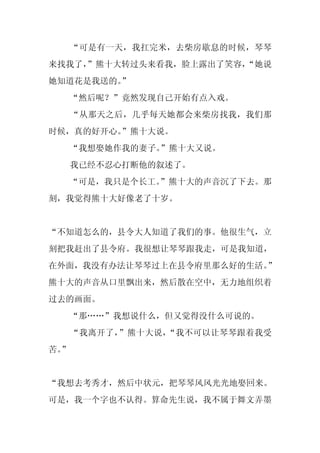“可是有一天，我扛完米，去柴房歇息的时候，琴琴
来找我了，
    ”熊十大转过头来看我，脸上露出了笑容，
                      “她说
她知道花是我送的。
        ”
     “然后呢？”竟然发现自己开始有点入戏。
     “从那天之后，几乎每天她都会来柴房找我，我们那
时候，真的好开心。
        ”熊十大说。
     “我想娶她作我的妻子。”熊十大又说。
     我已经不忍心打断他的叙述了。
  “可是，我只是个长工。
            ”熊十大的声音沉了下去。那
刻，我觉得熊十大好像老了十岁。


“不知道怎么的，县令大人知道了我们的事。他很生气，立
刻把我赶出了县令府。我很想让琴琴跟我走，可是我知道，
在外面，我没有办法让琴琴过上在县令府里那么好的生活。”
熊十大的声音从口里飘出来，然后散在空中，无力地组织着
过去的画面。
     “那……”我想说什么，但又觉得没什么可说的。
     “我离开了，”熊十大说，“我不可以让琴琴跟着我受
苦。
 ”


“我想去考秀才，然后中状元，把琴琴风风光光地娶回来。
可是，我一个字也不认得。算命先生说，我不属于舞文弄墨
 