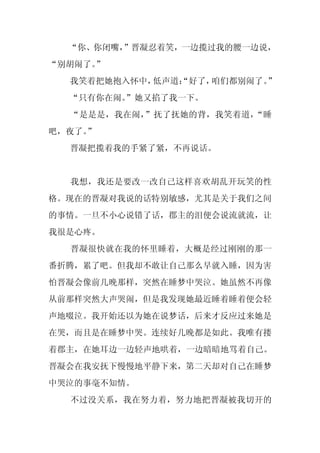 “你、你闭嘴，
        ”晋凝忍着笑，一边揽过我的腰一边说，
“别胡闹了。”
  我笑着把她抱入怀中，低声道：
               “好了，咱们都别闹了。”
  “只有你在闹。
        ”她又掐了我一下。
  “是是是，我在闹，”抚了抚她的背，我笑着道，“睡
吧，夜了。
    ”
  晋凝把揽着我的手紧了紧，不再说话。


  我想，我还是要改一改自己这样喜欢胡乱开玩笑的性
格。现在的晋凝对我说的话特别敏感，尤其是关于我们之间
的事情。一旦不小心说错了话，郡主的泪便会说流就流，让
我很是心疼。
  晋凝很快就在我的怀里睡着，大概是经过刚刚的那一
番折腾，累了吧。但我却不敢让自己那么早就入睡，因为害
怕晋凝会像前几晚那样，突然在睡梦中哭泣。她虽然不再像
从前那样突然大声哭闹，但是我发现她最近睡着睡着便会轻
声地啜泣。我开始还以为她在说梦话，后来才反应过来她是
在哭，而且是在睡梦中哭。连续好几晚都是如此。我唯有搂
着郡主，在她耳边一边轻声地哄着，一边暗暗地骂着自己。
晋凝会在我安抚下慢慢地平静下来，第二天却对自己在睡梦
中哭泣的事毫不知情。
  不过没关系，我在努力着，努力地把晋凝被我切开的
 