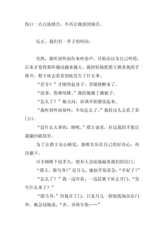 伤口一点点地缝合，不再让她感到痛苦。


  反正，我们有一辈子的时间。


  突然，我听到外面传来吵杂声。开始还以为自己听错，
后来才觉得那阵骚动越来越大。我轻轻地把郡主搂着我的手
移开，想下床去看看到底发生了什么事。
  “若兮？”才刚坐起身子，晋凝便醒来了。
  “没事，你继续睡。
          ”我给她掖了掖被子。
  “怎么了？”她又问，语调开始紧张起来。
  “我听到外面很吵，不知怎么了。”我转过头去看了看
门口。
  “没什么大事的，睡吧。
            ”郡主说着，拉过我的手想让
我躺回被窝里。
  为了让郡主安心睡觉，我唯有压住自己的好奇心，再
次躺下。
  可才刚睡下没多久，便有人急促地敲着我们的房门。
  “郡主、郡马爷！”是月儿，她似乎很着急，
                     “不好了！
                         ”
  “怎么了？”我一边应着，一边赶紧下床去开门，
                       “发
生什么事了？”
  “郡马爷，”待我开了门，只见月儿一脸惊慌地站在门
外，她急切地道，“齐、齐将军他……”
 