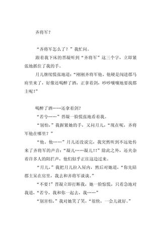 齐将军？


  “齐将军怎么了？”我忙问。
  跟着我下床的晋凝听到“齐将军”这三个字，立即紧
张地抓住了我的手。
  月儿继续慌张地道：
          “刚刚齐将军他、他硬是闯进郡马
府里来了，好像还喝醉了酒，正拿着剑，吵吵嚷嚷地要找郡
主呢！”


  喝醉了酒……还拿着剑？
  “若兮……”晋凝一脸慌张地看着我。
  “别怕，”我握紧她的手，又问月儿，“现在呢，齐将
军他在哪里？”
  “他、他……”月儿还没说完，我突然听到不远处传
来了齐将军的声音：“凝儿……凝儿！ ”除此之外，还夹杂
                 ！
着许多人的阻拦声，他们似乎正往这边过来。
  “月儿，”我把月儿拉入屋内，然后对她道，“你先陪
郡主呆在房里，我去和齐将军谈谈。
               ”
  “不要！
     ”晋凝立即打断我，她一脸惊慌，只着急地对
我道，“若兮，我和你一起去，我……”
  “别害怕，”我对她笑了笑，“很快，一会儿就好。”
 