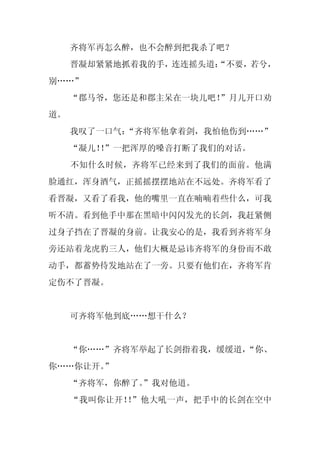 齐将军再怎么醉，也不会醉到把我杀了吧？
     晋凝却紧紧地抓着我的手，连连摇头道：
                      “不要，若兮，
别……”
     “郡马爷，您还是和郡主呆在一块儿吧！”月儿开口劝
道。
     我叹了一口气：
           “齐将军他拿着剑，我怕他伤到……”
     “凝儿！”一把浑厚的嗓音打断了我们的对话。
         ！
     不知什么时候，齐将军已经来到了我们的面前。他满
脸通红，浑身酒气，正摇摇摆摆地站在不远处。齐将军看了
看晋凝，又看了看我，他的嘴里一直在喃喃着些什么，可我
听不清。看到他手中那在黑暗中闪闪发光的长剑，我赶紧侧
过身子挡在了晋凝的身前。让我安心的是，我看到齐将军身
旁还站着龙虎豹三人，他们大概是忌讳齐将军的身份而不敢
动手，都蓄势待发地站在了一旁。只要有他们在，齐将军肯
定伤不了晋凝。


     可齐将军他到底……想干什么？


     “你……”齐将军举起了长剑指着我，缓缓道，
                         “你、
你……你让开。
      ”
     “齐将军，你醉了。
             ”我对他道。
     “我叫你让开！ ”他大吼一声，把手中的长剑在空中
            ！
 