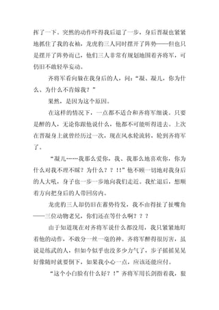 挥了一下。突然的动作吓得我后退了一步，身后晋凝也紧紧
地抓住了我的衣袖，龙虎豹三人同时摆开了阵势——但也只
是摆开了阵势而已，他们三人非常有规划地围着齐将军，可
仍旧不敢轻举妄动。
     齐将军看向躲在我身后的人，问：
                   “凝、凝儿，你为什
么、为什么不肯嫁我？”
     果然，是因为这个原因。
     在这样的情况下，一点都不适合和齐将军细谈。只要
是醉的人，无论你跟他说什么，他都不可能听得进去。上次
在晋凝身上就曾经历过一次，现在风水轮流转，轮到齐将军
了。
     “凝儿……我那么爱你，我、我那么地喜欢你，你为
什么对我不理不睬？为什么？？！”他不顾一切地对我身后
               ！
的人大吼，身子也一步一步地向我们走近。我忙退后，想顺
着方向把身后的人带回房内。
     龙虎豹三人却仍旧在蓄势待发，我不由得扯了扯嘴角
——三位动物老兄，你们还在等什么啊？？？
     由于知道现在对齐将军说什么都没用，我只紧紧地盯
着他的动作，不敢分一丝一毫的神。齐将军醉得很厉害，虽
说是练武的人，但如今似乎也没多少力气了，步子摇摇晃晃
好像随时就要倒下，如果我小心一点，应该还能应付。
     “这个小白脸有什么好？！
                ”齐将军用长剑指着我，狠
 