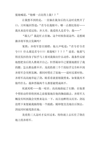 狠地喊道，
    “他哪一点比得上我？？”
  让我想不到的是，一直躲在我身后的人这时竟然开了
口，只听她回答道：“若兮在我眼中，哪一点都比你好……
我从来没有爱过你，齐大哥，我爱的人是若兮，我……”
  “凝儿！
     ”我赶忙止住她，这个时候你说这些，是想刺
激齐将军快点发飙吗？
  果然，齐将军怒目圆瞪，他大声吼道：“若兮若兮若
兮！ ！什么都是若兮！ ！
  ！        ！ ！那我呢？？？？”说着，他那气
得直发抖的身子似乎马上要对我做出什么动作，我条件反射
地想把身后的人推离开自己，但晋凝却早已紧紧地搂住了我
的腰，怎么推也推不开。龙虎豹那三个丫的似乎完全料不到
齐将军会突然发飙，都同时愣在了原地——说时迟那时快，
齐将军高高地举起了剑，眼看着就要朝我劈来，如果我再不
做些什么，我和晋凝两个人都要被劈成两半。
  死就死吧——我一咬牙，高高地抬起了右脚，在他那
个劈斩动作即将到来之前狠狠地往他的胸前踹去。齐将军大
概没有料到我会突然来这么一下，而且也醉得太厉害，剑还
没劈下来便被我踹得他一个踉跄，随即便直直地往后倒去，
剑也同时被甩落在地。
  龙虎豹三人这时才反应过来，纷纷涌上去压住了倒在
地上的齐将军。
 