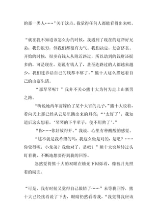 的那一类人……”关于这点，我觉得任何人都能看得出来吧。


“就在我不知道该怎么办的时候，我遇到了现在的这帮好兄
弟，我们很穷，但我们都很有力气。我们决定，劫富济贫。
开始的时候，很多有钱人从附近路过，所以劫到的钱财还挺
多的，可是现在，别说有钱人了，甚至连路过的人都越来越
少，我们连养活自己的钱都不够了。”熊十大这么描述着自
己的山寨生活。
  “那琴琴呢？”我并不关心熊十大为何为走上山寨男
之路。
  “听说她两年前嫁给了某个大官的儿子， 熊十大说着，
                   ”
看向天上那已经从云层里跳出来的月亮， ‘太好了’
                  “     ，我知
道后这么想着，
      ‘琴琴的下半辈子，便不用熬了’”
                    。
  “你……你好放得开。
           ”我说，心里有种酸酸的感觉。
  “这不就是我希望的吗，我这么做是对的，是吧？……
你觉得呢，小龙弟？我做对了，是吧？”熊十大突然转过头
盯着我，不断地想要得到我的回答。
  忽然觉得熊十大的双眼在烛光下闪烁着，像被月光照
着的湖面。


“可是，我有时候又觉得自己做错了……”未等我回答，熊
十大已经接着说了下去，眼睛仍然看着我，“我觉得我应该
 