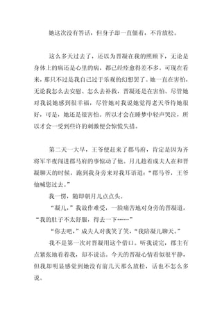 她这次没有答话，但身子却一直僵着，不肯放松。


     这么多天过去了，还以为晋凝在我的照顾下，无论是
身体上的病还是心里的病，都已经痊愈得差不多。可现在看
来，那只不过是我自己过于乐观的幻想罢了。她一直在害怕，
无论我怎么去安慰、怎么去补救，晋凝还是在害怕。尽管她
对我说她感到很幸福，尽管她对我说她觉得老天爷待她很
好，可是，她还是很害怕。所以才会在睡梦中轻声哭泣，所
以才会一受到些许的刺激便会惊慌失措。


     第二天一大早，王爷便赶来了郡马府，肯定是因为齐
将军半夜闯进郡马府的事惊动了他。月儿趁着成夫人在和晋
凝聊天的时候，跑到我身旁来对我耳语道：“郡马爷，王爷
他喊您过去。”
     我一愣，随即朝月儿点点头。
     “凝儿，
        ”我故作难受，一脸痛苦地对身旁的晋凝道，
“我的肚子不太舒服，得去一下……”
     “你去吧，”成夫人对我笑了笑，“我陪凝儿聊天。”
     我不是第一次对晋凝用这个借口。听我说完，郡主有
点紧张地看着我，却不说话。今天的晋凝心情看似很平静，
但我却明显感觉到她没有前几天那么放松，话也不怎么多
说。
 