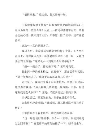 “很快回来。
       ”临走前，我又补充一句。


  王爷他找我想干什么？问我为什么要踹倒齐将军？还
是因为别的一些什么事？反正……肯定和齐将军有关。带着
忐忑的心情，我来到了大厅，却不想，除了王爷，还有齐老
将军。
  这次……真的是到齐了。
  我进去后，非常公式化地朝他们行了个礼。王爷坐在
正座上，他对我点点头，而齐老将军只看了我一眼，又转过
头去对王爷道：
      “这婚礼……到底什么时候举行？”
  “成……成公子，你先坐下吧。
               ”王爷对我道。
  我走到一旁的楠木椅边，正想坐下，那齐老将军又道：
“这一年都过去了，成公子怎么还在郡马府里？”
  定住身子，我转过头看了看齐老将军，刚想开口说话，
他又看着我道：“易儿和凝儿的婚期一拖再拖，王爷，你说
这到底是怎么回事？”说完，又把头转过去朝向王爷。
  王爷没说话，只紧皱眉头，似乎在思索着什么。
  齐老将军冷冷地道：
          “我听说，凝儿她对这个郡马动了
情？”
  王爷抬眼看了看老将军，却仍然紧闭着双唇。
  “这一年前说好的婚事，如今……王爷，你说到底是
怎么回事啊？”齐老将军的嘴角抽搐了一下，似乎很生气。
 