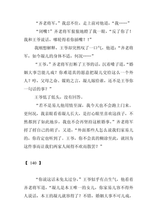 “齐老将军，
        ”我忍不住，走上前对他道，“我……”
   “闭嘴！”齐老将军狠狠地瞪了我一眼，“反了你了！
我和王爷说话，哪轮得着你插嘴？！
               ”
   我刚想解释，王爷却突然叹了一口气，他道：
                      “齐老将
军，如今凝儿的身体不适，何况……”
   “王爷，
      ”齐老将军打断了王爷的话，沉着嗓子道，
                        “婚
姻大事岂能儿戏？你难道真的愿意把凝儿交给这么一个外
人？哼，父母之命、媒妁之言，凝儿嫁给谁，还不是王爷你
一句话的事？”
   王爷低了低头，没有回答。
   “若不是易儿他用情至深，我今天也不会跑上门来。
更何况，我亲眼看着凝儿长大，是打心眼里喜欢这孩子，不
然都到了如此地步，我也不会再坚持这桩婚事，”齐老将军
捋了捋自己的胡子，又道，“外面那些人怎么说我们家易儿
的，你肯定也听到了。王爷，你不会真的糊涂至此，就因为
这件事而让我们两家人闹得不欢而散罢？”


【 140 】


   “你说这话未免太过分，”王爷似乎有点生气，他看着
齐老将军道，“凝儿是本王唯一的女儿，你家易儿容不得外
人说话，本王的凝儿就容得了？不错，婚姻大事不可儿戏，
 