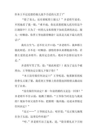 但本王不过是想给凝儿找个合适的人罢了！
                  ”
     “除了易儿，还有谁配得上凝儿？”齐老将军说着，
不屑地看了我一眼，“难不成，你还真想把凝儿托付给这个
江湖郎中？只为了一时的儿女私情便下如此荒唐的决定，凝
儿一时糊涂，你晋王爷也跟着糊涂？这真是天底下最大的笑
话！
 ”
     我有点生气，忍不住又开口道：
                  “齐老将军，我和郡主
彼此相爱，并不是一时糊涂。感情的事从来都勉强不得，若
郡主爱的是齐将军，我肯定会消失，绝对不会留在这里不
走。
 ”
     齐老将军笑了笑，道：
              “彼此相爱？！就为了这么个破
理由，王爷便决定让凝儿下嫁于你？”
     “本王没有做任何决定！ ”王爷吼道，他那握着拐杖
                ！
的拳头又紧了紧，我看到王爷额上的青筋也因情绪太激动而
突了出来。
  “没有做任何决定？那一年前的婚约又是怎一回事？”
齐老将军不甘示弱，他挑了挑眉，“王爷你当时是怎与我说
的？现如今却又故作不知，把婚期一拖再拖，还说未曾做过
任何决定？”
  “反正……”王爷扭过头去，咬牙道，
                  “反正凝儿她现
在身子太弱，这事迟些再谈！”
     “哼，”齐老将军站了起来，道，“除非婚礼在下月初
 