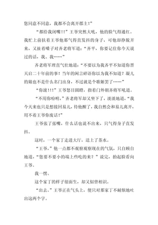 您同意不同意，我都不会离开郡主！
               ”
     “都给我闭嘴！ ”王爷突然大吼，他的脸气得通红。
            ！
我忙上前扶着王爷他那气得直发抖的身子，可他却挣脱开
来，又扯着嗓子对齐老将军道：“齐平，你要记住你今天说
过的话，我、我……”
     齐老将军理直气壮地道：
               “不要以为我齐平不知道你晋
天启二十年前的事！当年的闲言碎语你以为我不知道？凝儿
的娘也不是什么名门出身，不过就是个歌姬罢了……”
     “你滚！！
         ！”王爷怒目圆瞪，指着门外朝齐将军吼道。
     “不用你吩咐，
           ”齐老将军却又坐下了，淡淡地道，
                          “我
今天来也只是想接回易儿，待他醒了，我自然会和易儿离开，
用不着王爷你废话！
        ”
     王爷张了张嘴，什么话也说不出来，只气得身子直发
抖。
     这时，一个家丁走进大厅，送上了茶水。
     “王爷，”他一点都不观察观察现在的气氛，只自顾自
地道，“您要不要小的端上些吃的来？”说完，抬起脸看向
王爷。
     我一愣。
     这个家丁的样子很面生，却又似曾相识。
     “出去。”王爷正在气头上，便只对那家丁不耐烦地吐
出这两个字。
 