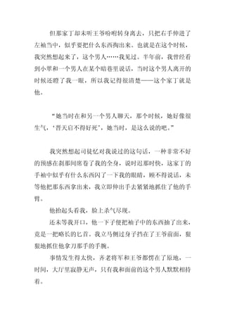 但那家丁却未听王爷吩咐转身离去，只把右手伸进了
左袖当中，似乎要把什么东西掏出来。也就是在这个时候，
我突然想起来了，这个男人……我见过。半年前，我曾经看
到小翠和一个男人在某个暗巷里说话，当时这个男人离开的
时候还瞪了我一眼，所以我记得很清楚——这个家丁就是
他。


     “她当时在和另一个男人聊天，那个时候，她好像很
生气，‘晋天启不得好死’
           ，她当时，是这么说的吧。”


     我突然想起司徒忆对我说过的这句话，一种非常不好
的预感在刹那间席卷了我的全身，说时迟那时快，这家丁的
手袖中似乎有什么东西闪了一下我的眼睛，顾不得说话，未
等他把那东西拿出来，我立即伸出手去紧紧地抓住了他的手
臂。
     他抬起头看我，脸上杀气尽现。
     还未等我开口，他一下子便把袖子中的东西抽了出来，
竟是一把略长的匕首。我立马侧过身子挡在了王爷前面，狠
狠地抓住他拿刀那手的手腕。
     事情发生得太快，齐老将军和王爷都愣在了原地，一
时间，大厅里寂静无声，只有我和面前的这个男人默默相持
着。
 