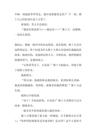 不顾一切地把琴琴带走，我应该把她带走的！”下一刻，熊
十大已经趴到石桌上大哭了。
  谁说的，男人不会落泪。
  “我没有你的勇气……我没有……”熊十大一边哽咽，
一边这么说道。


我的心，像被一股冷冷的水包围着。没有想到，熊十大会有
这样的过去。终于知道为什么熊十大那么容易相信我编造的
故事，他相信的，是他错过的人生。可惜的是，他所想拥有
的我的勇气，是我的谎言。
  “让你看笑话了，小龙弟。
             ”熊十大抬起头，用袖子抹
了抹脸上的泪水。
  我摇摇头。
  “所以说，我遇到你是我的缘分。看到你那么勇敢，
我真的很佩服你。看到你，就像看到我的梦想。”熊十大这
么说。
  我的心开始发虚。
  “对了！不如这样吧，小龙弟！
               ”熊十大突然语气完全
改变，眼睛发亮。
  一股非常不好的感觉袭入我的身体。
  熊十大像发现了新大陆一样喊道，右手握拳击在左掌
上：“你和晋姑娘就在这里成亲吧？怎么样？这个主意好不
 
