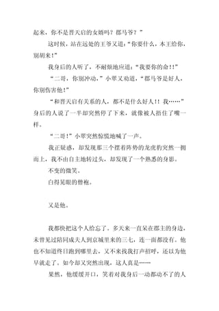 起来，你不是晋天启的女婿吗？郡马爷？”
     这时候，站在远处的王爷又道：
                  “你要什么，本王给你，
别胡来！
   ”
     我身后的人听了，不耐烦地应道：“我要你的命！”
                           ！
     “二哥，你别冲动，”小翠又劝道，“郡马爷是好人，
你别伤害他！”
     “和晋天启有关系的人，都不是什么好人！
                       ！我……”
身后的人说了一半却突然停了下来，就像被人捂住了嘴一
样。
     “二哥！
        ”小翠突然惊慌地喊了一声。
     我正疑惑，却发现那三个摆着阵势的龙虎豹突然一拥
而上，我不由自主地转过头，却发现了一个熟悉的身影。
     不变的微笑。
     白得晃眼的僧袍。


     又是他。


     我都快把这个人给忘了。多天来一直呆在郡主的身边，
未曾见过陪同成夫人到京城里来的三七，连一面都没有。他
也不知道终日跑到哪里去，又不来找我打声招呼，还以为他
早就走了。如今却又突然出现，这人真是……
     果然，他缓缓开口，笑着对我身后一动都动不了的人
 