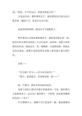 道：
 “莫急，半个时辰后，你就会恢复正常。
                  ”
     又是这句话，我听都听厌了。就好像每次点别人的穴
便会说一遍的口号，真是让无话可说。


     这场突然的闹剧，就这么早早地散场了。


     掰开那用匕首抵着我喉咙的手，我捂着肩膀走到一边，
把身后的人留给龙虎豹三人自行处理。这时候，肩膀上的疼
痛再次传来，我扭过头一看，刚刚那一刀划得很深，到现在
也还在流血，我整半边的淡黄色衣袍上都布满了渗人的红
色。


     突然——


     “若兮呢？若兮……若兮在里面吗？”
     “郡主，您别进去，里面很危险，您……”


     我一个激灵，顿时不知该如何是好。
     肩膀上的伤口绝对不能让晋凝看到，可是，她好像马
上就要进来了，怎么办？我环顾了一下四周，拼命想着掩饰
的办法……对了！
     什么都顾不上，我蹲下身子把桌布一掀，就赶紧躲到
 