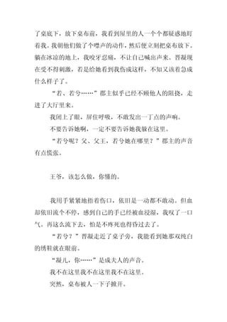 了桌底下，放下桌布前，我看到屋里的人一个个都疑惑地盯
着我。我朝他们做了个噤声的动作，然后便立刻把桌布放下。
躺在冰凉的地上，我咬牙忍痛，不让自己喊出声来。晋凝现
在受不得刺激，若是给她看到我伤成这样，不知又该着急成
什么样子了。
  “若、若兮……”郡主似乎已经不顾他人的阻挠，走
进了大厅里来。
  我闭上了眼，屏住呼吸，不敢发出一丁点的声响。
  不要告诉她啊，一定不要告诉她我躲在这里。
  “若兮呢？父、父王，若兮她在哪里？”郡主的声音
有点慌张。


  王爷，该怎么做，你懂的。


  我用手紧紧地捂着伤口，依旧是一动都不敢动。但血
却依旧流个不停，感到自己的手已经被血浸湿，我叹了一口
气。再这么流下去，怕是不疼死也得昏过去了。
  “若兮？”晋凝走近了桌子旁，我能看到她那双纯白
的绣鞋就在眼前。
  “凝儿，你……”是成夫人的声音。
  我不在这里我不在这里我不在这里。
  突然，桌布被人一下子掀开。
 