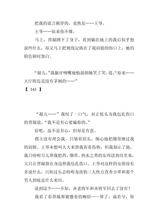 把我的谎言揭穿的，竟然是……王爷。
   王爷……原来你不懂。
   马上，晋凝蹲下了身子，看到躺在地上的我后似乎想
说些什么，却又马上把视线定格在了我肩膀的伤口上，她的
脸色顿时煞白。


   “凝儿， 我龇牙咧嘴地勉强朝她笑了笑， “原来……
      ”               道，
大厅附近是没有茅厕的……”
【 141 】




   “凝儿……”我叹了一口气，对正低头为我包扎伤口
的晋凝道，
    “我不是有心要骗你的。”
   好吧，虽不是有心，但却是有意。
   郡主没有理会我，只皱着眉头，细心地把绷带缠过我
的肩膀。王爷本想叫大夫来替我看看伤势，但我制止了他。
我只吩咐月儿帮我把药、绷带、热水之类的东西送到房里来，
又只让晋凝留在身边替我包扎伤口。王爷对这样的安排没有
多说什么，只转过头去吩咐龙虎豹三人快点查查小翠和那个
男人到底是什么来历。
   说到这个……不知，齐老将军和齐将军回去了没有？
   我看了看晋凝那紧蹙着的柳眉——算了，成若兮，你
 