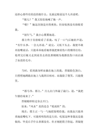 还担心那些有的没的做什么，先搞定眼前这个人再说吧。
     “凝儿？”我又怯怯地喊了她一声。
     “嗯？”她这次倒是应得爽快，但却依然没有抬眼看
我。
     “别生气。”我小心翼翼地道。
     郡主终于肯抬眼看了看我，叹了一口气后她轻声道：
“有什么事，一会儿再说。”说完，又低下头去。我便不敢
再张嘴说话，只能乖乖地看她帮我把缠着伤口的绷带打结，
处理完后她又走到桌旁去清洗那刚刚为我擦洗伤口而沾满
了血渍的毛巾。


     当时，看到满身鲜血躺在地上的我，晋凝脸色煞白，
只愣愣地蹲跪在地上与我四目相对。而我除了傻笑，只能傻
笑。


     “郡马爷，郡主，”月儿在门外敲了敲门，道，“我把
午膳给端来了。
      ”
     晋凝随即转过身去开门。
     原来，
       “风水”真的是会“轮流转”的。
     现在，郡主正一勺一勺地把饭喂给我，而我也只能乖
乖地张嘴吃下。可我明明伤的是左肩，吃饭这种事我还是能
做的，毕竟右手什么事都没有。但才刚把筷子拎起，晋凝便
 