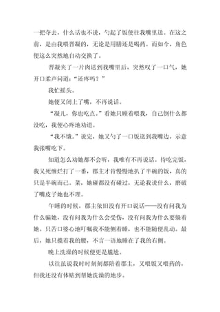 一把夺去，什么话也不说，勺起了饭便往我嘴里送。在这之
前，是由我喂晋凝的，无论是用膳还是喝药。而如今，角色
便这么突然地自动交换了。
  晋凝夹了一片肉送到我嘴里后，突然叹了一口气，她
开口柔声问道：
      “还疼吗？”
  我忙摇头。
  她便又闭上了嘴，不再说话。
  “凝儿，你也吃点。
          ”看她只顾着喂我，自己倒什么都
没吃，我便心疼地劝道。
  “我不饿。”说完，她又勺了一口饭送到我嘴边，示意
我张嘴吃下。
  知道怎么劝她都不会听，我唯有不再说话。待吃完饭，
我又死缠烂打了一番，郡主才肯慢慢地扒了半碗的饭，真的
只是半碗而已。菜，她碰都没有碰过，无论我说什么，磨破
了嘴皮子她也不理。
  午睡的时候，郡主依旧没有开口说话——没有问我为
什么骗她，没有问我为什么会受伤，没有问我为什么要躲着
她。只苦口婆心地叮嘱我不能侧着睡，也不能随便乱动。最
后，她只揽着我的腰，不言一语地睡在了我的右侧。
  晚上洗澡的时候便更是尴尬。
  以往虽说我时时刻刻都陪着郡主，又喂饭又喂药的，
但我还没有体贴到帮她洗澡的地步。
 