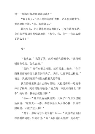 你……你为何每次都如此忌讳？”
  “好了好了，
       ”我不想把问题扩大化，更不想惹她生气，
无奈地轻声道，
      “我、我脱就是。
             ”
  转过身去，小心翼翼地把衣袍褪下，正要往浴桶里钻，
身后的晋凝却突然惊讶地道：“若兮，你、你……你怎么瘦
了这么多？”


  瘦？


  “怎么会，”我笑了笑，然后便跨入浴桶中，“我每顿
饭都有吃的，怎么会瘦。
          ”
  “真的，”她有点着急地道，然后又走上前来，“你背
面这里都瘦得能让我看到骨头了，以前、以前不是这样的。”
说完，我感到她用手轻轻地摸着我的脊背。
  我在浴桶里转过身去面对晋凝，又把受伤那一边的手
伸出了桶外，笑着对她打趣道：
             “瘦点好，不然咱们晚上‘那
个’的时候，我怕会把你压伤。
             ”
  “你……”她却没有被我逗笑，只叹了口气后又缓缓
地问道，“这些天……你、你是不是因为太担心我，只顾着
照顾我，才瘦了这么多？”
  “对了，那句诗怎么说来着？叫……”我没有正面回
答晋凝的问题，只笑着说，
           “叫‘为伊消得人憔悴’是不是？
 