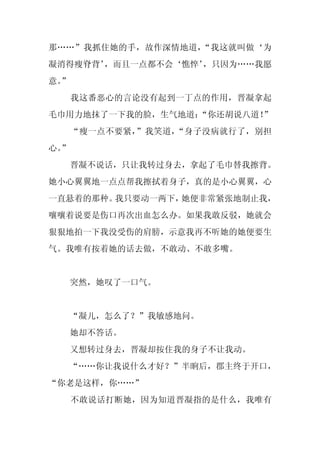 那……”我抓住她的手，故作深情地道，“我这就叫做‘为
凝消得瘦脊背’
      ，而且一点都不会‘憔悴’
                 ，只因为……我愿
意。
 ”
     我这番恶心的言论没有起到一丁点的作用，晋凝拿起
毛巾用力地抹了一下我的脸，生气地道：
                 “你还胡说八道！”
     “瘦一点不要紧，”我笑道，“身子没病就行了，别担
心。
 ”
     晋凝不说话，只让我转过身去，拿起了毛巾替我擦背。
她小心翼翼地一点点帮我擦拭着身子，真的是小心翼翼，心
一直悬着的那种。我只要动一两下，她便非常紧张地制止我，
嚷嚷着说要是伤口再次出血怎么办。如果我敢反驳，她就会
狠狠地拍一下我没受伤的肩膀，示意我再不听她的她便要生
气。我唯有按着她的话去做，不敢动、不敢多嘴。


     突然，她叹了一口气。


     “凝儿，怎么了？”我敏感地问。
     她却不答话。
     又想转过身去，晋凝却按住我的身子不让我动。
  “……你让我说什么才好？”半晌后，郡主终于开口，
“你老是这样，你……”
     不敢说话打断她，因为知道晋凝指的是什么，我唯有
 