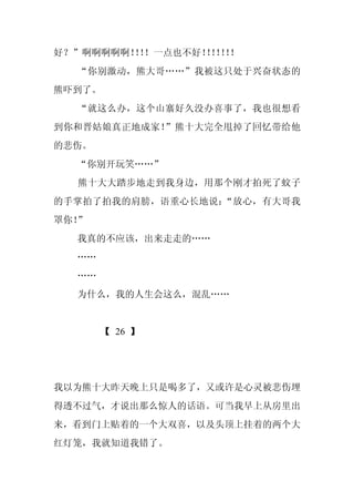 好？”啊啊啊啊啊！！
         ！！一点也不好！！！！
                 ！！！
  “你别激动，熊大哥……”我被这只处于兴奋状态的
熊吓到了。
  “就这么办，这个山寨好久没办喜事了，我也很想看
到你和晋姑娘真正地成家！”熊十大完全甩掉了回忆带给他
的悲伤。
  “你别开玩笑……”
  熊十大大踏步地走到我身边，用那个刚才拍死了蚊子
的手掌拍了拍我的肩膀，语重心长地说：“放心，有大哥我
罩你！”
  我真的不应该，出来走走的……
  ……
  ……
  为什么，我的人生会这么，混乱……


       【 26 】




我以为熊十大昨天晚上只是喝多了，又或许是心灵被悲伤埋
得透不过气，才说出那么惊人的话语。可当我早上从房里出
来，看到门上贴着的一个大双喜，以及头顶上挂着的两个大
红灯笼，我就知道我错了。
 