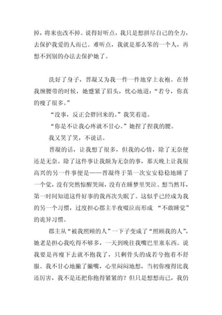 掉，将来也改不掉。说得好听点，我只是想拼尽自己的全力，
去保护我爱的人而已。难听点，我就是那么笨的一个人，再
想不到别的办法去保护她了。


  洗好了身子，晋凝又为我一件一件地穿上衣袍。在替
我缠腰带的时候，她蹙紧了眉头，忧心地道：“若兮，你真
的瘦了很多。”
  “没事，反正会胖回来的。
             ”我笑着道。
  “你是不让我心疼就不甘心。”她捏了捏我的腰。
  我又笑了笑，不说话。
  晋凝的话，让我想了很多，但我的心情，除了无奈便
还是无奈。除了这件事让我颇为无奈的事，那天晚上让我很
高兴的另一件事便是——晋凝终于第一次安安稳稳地睡了
一个觉，没有突然惊醒哭闹，没有在睡梦里哭泣。想当然耳，
第一时间知道这件好事的我再次失眠了。这似乎已经成为我
的另一个习惯，过度担心郡主半夜啜泣而形成 “不敢睡觉”
的诡异习惯。
  郡主从“被我照顾的人”一下子变成了“照顾我的人”，
她老是担心我吃得不够多，一天到晚往我嘴巴里塞东西。说
我要是再瘦下去就不抱我了，只剩骨头的成若兮抱着不舒
服。我不甘心地撇了撇嘴，心里闷闷地想，当初你瘦得比我
还厉害，我不是还把你抱得紧紧的？但只是想想而已，我仍
 