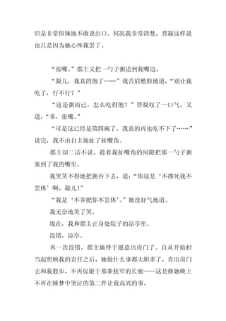 旧是非常俗辣地不敢说出口。何况我非常清楚，晋凝这样说
也只是因为她心疼我罢了。


  “张嘴。
     ”郡主又把一勺子粥送到我嘴边。
  “凝儿，我真的饱了……”我苦眉愁脸地道，
                     “别让我
吃了，行不行？”
  “这是粥而已，怎么吃得饱？”晋凝叹了一口气，又
道，
 “乖，张嘴。”
  “可是这已经是第四碗了，我真的再也吃不下了……”
说完，我不由自主地扯了扯嘴角。
  郡主却二话不说，趁着我扯嘴角的间隙把那一勺子粥
塞到了我的嘴里。
  我哭笑不得地把粥吞下去，道：
               “你这是‘不撑死我不
罢休’啊，凝儿！”
  “我是‘不养肥你不罢休’”她没好气地道。
             。
  我无奈地笑了笑。
  现在，我和郡主正身处院子的凉亭里。
  没错，凉亭。
  再一次没错，郡主她终于愿意出房门了。自从开始担
当起照顾我的责任之后，她做什么事都大胆多了，肯出房门
去和我散步，不再仅限于那条狭窄的长廊——这是继她晚上
不再在睡梦中哭泣的第二件让我高兴的事。
 