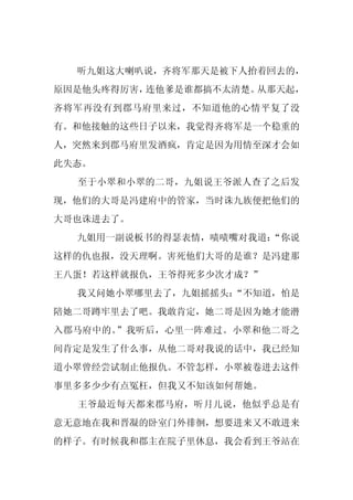 听九姐这大喇叭说，齐将军那天是被下人抬着回去的，
原因是他头疼得厉害，连他爹是谁都搞不太清楚。从那天起，
齐将军再没有到郡马府里来过，不知道他的心情平复了没
有。和他接触的这些日子以来，我觉得齐将军是一个稳重的
人，突然来到郡马府里发酒疯，肯定是因为用情至深才会如
此失态。
  至于小翠和小翠的二哥，九姐说王爷派人查了之后发
现，他们的大哥是冯建府中的管家，当时诛九族便把他们的
大哥也诛进去了。
  九姐用一副说板书的得瑟表情，啧啧嘴对我道：
                      “你说
这样的仇也报，没天理啊。害死他们大哥的是谁？是冯建那
王八蛋！若这样就报仇，王爷得死多少次才成？”
  我又问她小翠哪里去了，九姐摇摇头：
                  “不知道，怕是
陪她二哥蹲牢里去了吧。我敢肯定，她二哥是因为她才能潜
入郡马府中的。”我听后，心里一阵难过。小翠和他二哥之
间肯定是发生了什么事，从他二哥对我说的话中，我已经知
道小翠曾经尝试制止他报仇。不管怎样，小翠被卷进去这件
事里多多少少有点冤枉，但我又不知该如何帮她。
  王爷最近每天都来郡马府，听月儿说，他似乎总是有
意无意地在我和晋凝的卧室门外徘徊，想要进来又不敢进来
的样子。有时候我和郡主在院子里休息，我会看到王爷站在
 