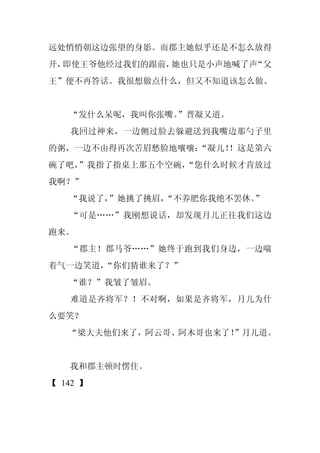 远处悄悄朝这边张望的身影。而郡主她似乎还是不怎么放得
开，即使王爷他经过我们的跟前，她也只是小声地喊了声“父
王”便不再答话。我很想做点什么，但又不知道该怎么做。


   “发什么呆呢，我叫你张嘴。”晋凝又道。
   我回过神来，一边侧过脸去躲避送到我嘴边那勺子里
的粥，一边不由得再次苦眉愁脸地嚷嚷：
                 “凝儿！！这是第六
碗了吧，
   ”我指了指桌上那五个空碗，
               “您什么时候才肯放过
我啊？”
   “我说了，”她挑了挑眉，
              “不养肥你我绝不罢休。”
   “可是……”我刚想说话，却发现月儿正往我们这边
跑来。
   “郡主！郡马爷……”她终于跑到我们身边，一边喘
着气一边笑道，
      “你们猜谁来了？”
   “谁？”我皱了皱眉。
   难道是齐将军？！不对啊，如果是齐将军，月儿为什
么要笑？
   “梁大夫他们来了，阿云哥、阿木哥也来了！”月儿道。


   我和郡主顿时愣住。
【 142 】
 