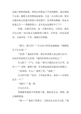 充满了恐惧和惊慌。明明已经恢复了平常的脾性，我才刚放
下心来，她便又会突然故态复萌。只是一点点的小事，便会
让她本来已经愈合的伤口再次裂开，直至鲜血淋漓。似永无
痊愈之日——晋凝的伤口，是不是永远都好不了了？
  但我一点都不害怕，也一点都不担心。只因为，我会
尽自己的一切力量去为她把伤口缝合，不管是一次还是两
次，又或者是一千次，我都心甘情愿。


  “郡主、郡马爷？”月儿在门外着急地喊道，
                     “刚刚发
生了什么事？”
  “没事，
     ”我赶忙回答，然后牵着郡主前去把门打开，
对站在外面的月儿笑道，
          “我们回来拿点东西而已。”
  月儿松了一口气，又道：
            “梁大夫他们正在大厅里，还
有……”突然，她顿了顿，有点顾忌地看向我身后的郡主。
  “没事的，月儿，”我笑了笑，
               “说吧。”
  月儿轻声道：
       “还有，王爷也在那儿，说是……让你们
过去一下。
    ”
  “我们？”我一愣。
  月儿点点头。
  晋凝握着我的手突然紧了紧，我转过头去，果然，她
正满脸慌张。
  “那……”我看了看郡主，又转过头去对月儿道，
                       “我
 