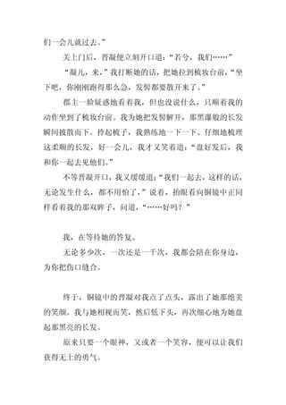 们一会儿就过去。”
  关上门后，晋凝便立刻开口道：
               “若兮，我们……”
  “凝儿，来，”我打断她的话，把她拉到梳妆台前，
                        “坐
下吧，你刚刚跑得那么急，发髻都要散开来了。
                    ”
  郡主一脸疑惑地看着我，但也没说什么，只顺着我的
动作坐到了梳妆台前。我为她把发髻解开，那黑瀑般的长发
瞬间披散而下。拎起梳子，我熟练地一下一下、仔细地梳理
这柔顺的长发，好一会儿，我才又笑着道：“盘好发后，我
和你一起去见他们。
        ”
  不等晋凝开口，我又缓缓道：
              “我们一起去，这样的话，
无论发生什么，都不用怕了，”说着，抬眼看向铜镜中正同
样看着我的那双眸子，问道，“……好吗？”


  我，在等待她的答复。
  无论多少次，一次还是一千次，我都会陪在你身边，
为你把伤口缝合。


  终于，铜镜中的晋凝对我点了点头，露出了她那绝美
的笑颜。我与她相视而笑，然后低下头，再次细心地为她盘
起那黑亮的长发。
  原来只要一个眼神，又或者一个笑容，便可以让我们
获得无上的勇气。
 