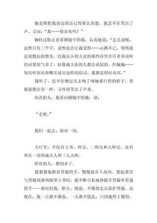 她竟然把我说过的话记得那么清楚，我忍不住笑出了
声，又问：
    “那……你喜欢吗？”
  她转过脸去看着铜镜中的我，认真地道：“怎么说呢，
虽然只有三个字，竟然也会让我觉得……心跳不已。明明就
是很敷衍的赞美，比我从小到大读的那些诗里许许多多动听
的词要俗气多了，好像满大街的人都会说似的。但偏偏……
每次听到从你嘴里说出这样的俗话，我都觉得好高兴。”
  我听了，忍不住侧过头去吻了吻她那白皙的脖子。晋
凝就像往常一样，又痒得笑出了声来。
  再次抬头，我看向铜镜中的她，道：


  “走吧。
     ”


  我们一起去，面对一切。


  大厅里，不仅有王爷、师父、二师兄和大师兄，还有
坐在一旁的成夫人和三七大师。
  所有的人，都到齐了。
  我紧紧地握着晋凝的手，慢慢地步入屋内。想起那次
与晋凝到冀州探望王爷时，我不断自私地挣脱开晋凝牵着我
的手——那时的我，胆小、懦弱，不懂得怎么保护晋凝。而
现在，我一点都不紧张，一点都不慌乱，只因我终于懂得，
 
